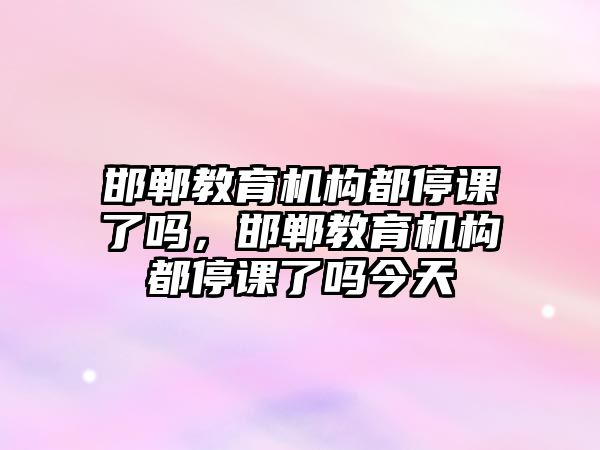 邯鄲教育機構都停課了嗎，邯鄲教育機構都停課了嗎今天