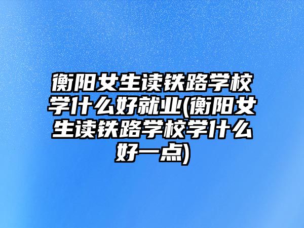 衡陽女生讀鐵路學校學什么好就業(yè)(衡陽女生讀鐵路學校學什么好一點)