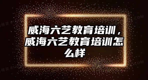 威海六藝教育培訓，威海六藝教育培訓怎么樣