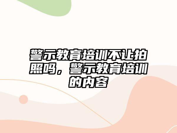 警示教育培訓(xùn)不讓拍照嗎，警示教育培訓(xùn)的內(nèi)容