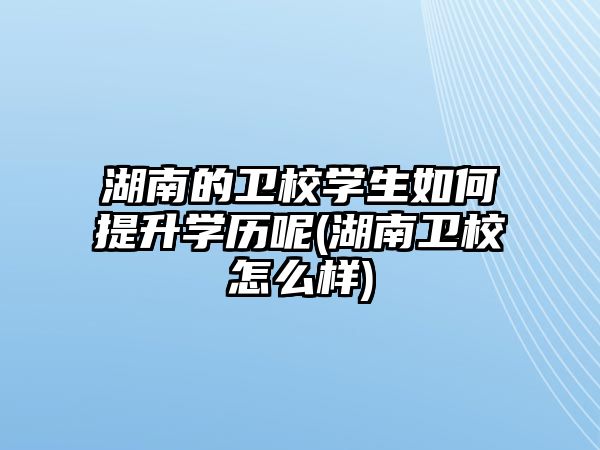 湖南的衛(wèi)校學(xué)生如何提升學(xué)歷呢(湖南衛(wèi)校怎么樣)