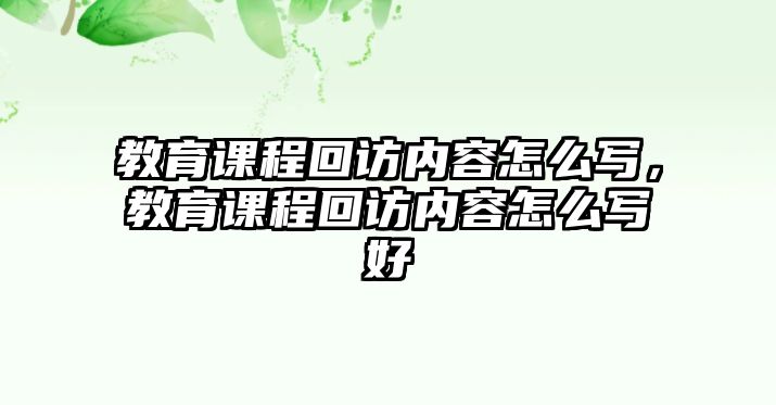 教育課程回訪內(nèi)容怎么寫，教育課程回訪內(nèi)容怎么寫好