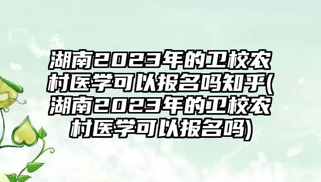 湖南2023年的衛(wèi)校農(nóng)村醫(yī)學(xué)可以報名嗎知乎(湖南2023年的衛(wèi)校農(nóng)村醫(yī)學(xué)可以報名嗎)