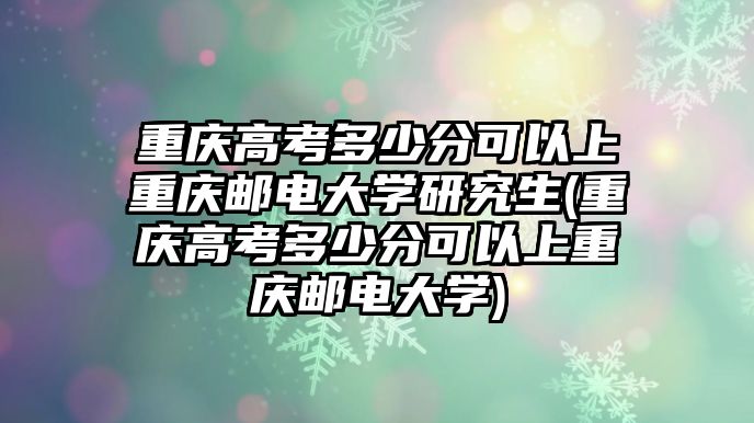 重慶高考多少分可以上重慶郵電大學研究生(重慶高考多少分可以上重慶郵電大學)