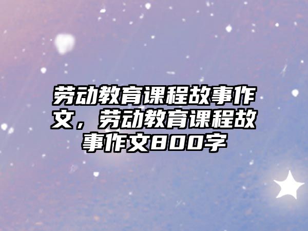 勞動(dòng)教育課程故事作文，勞動(dòng)教育課程故事作文800字