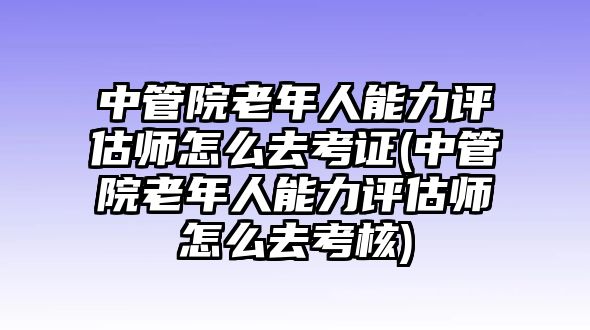 中管院老年人能力評估師怎么去考證(中管院老年人能力評估師怎么去考核)