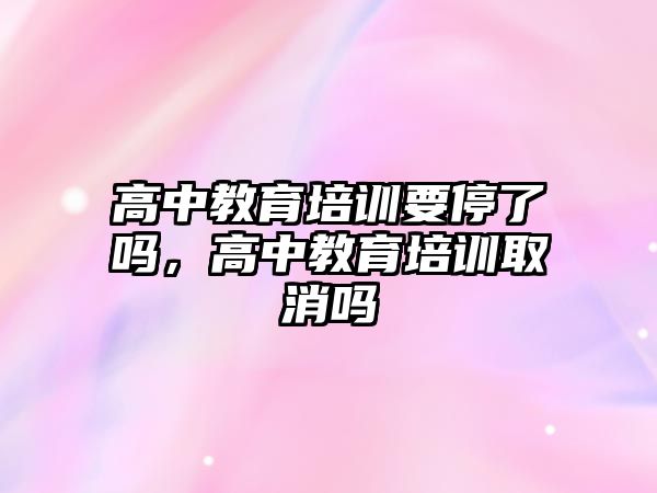 高中教育培訓要停了嗎，高中教育培訓取消嗎