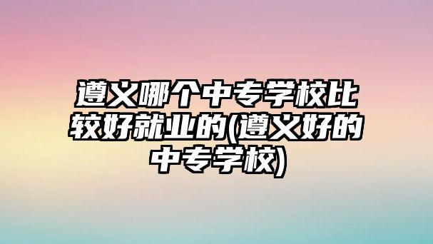 遵義哪個中專學校比較好就業(yè)的(遵義好的中專學校)