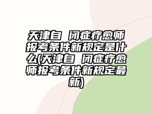 天津自 閉癥療愈師報考條件新規(guī)定是什么(天津自 閉癥療愈師報考條件新規(guī)定最新)