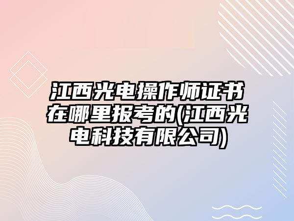 江西光電操作師證書在哪里報考的(江西光電科技有限公司)