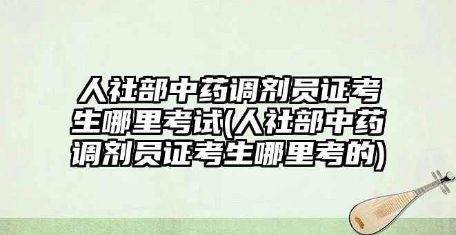 人社部中藥調劑員證考生哪里考試(人社部中藥調劑員證考生哪里考的)