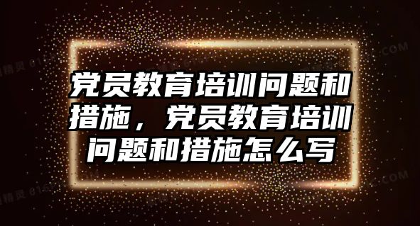 黨員教育培訓(xùn)問題和措施，黨員教育培訓(xùn)問題和措施怎么寫