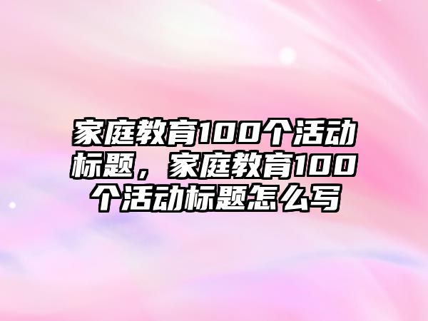 家庭教育100個活動標(biāo)題，家庭教育100個活動標(biāo)題怎么寫