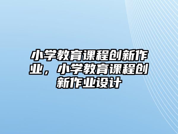 小學(xué)教育課程創(chuàng)新作業(yè)，小學(xué)教育課程創(chuàng)新作業(yè)設(shè)計(jì)