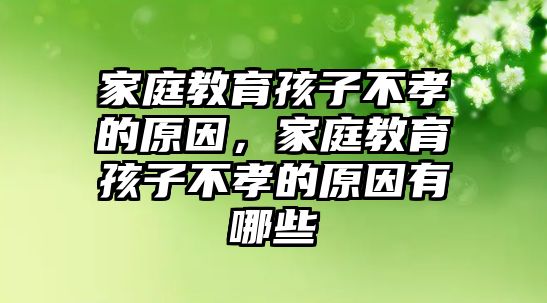 家庭教育孩子不孝的原因，家庭教育孩子不孝的原因有哪些