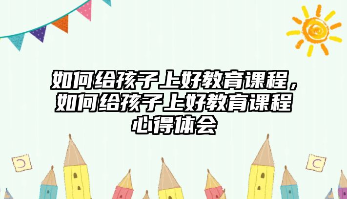 如何給孩子上好教育課程，如何給孩子上好教育課程心得體會