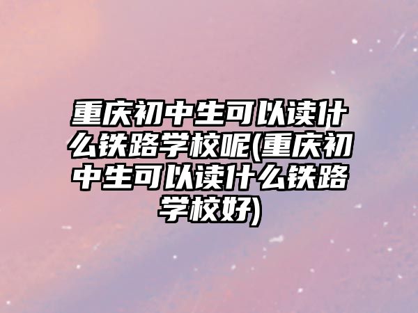 重慶初中生可以讀什么鐵路學(xué)校呢(重慶初中生可以讀什么鐵路學(xué)校好)