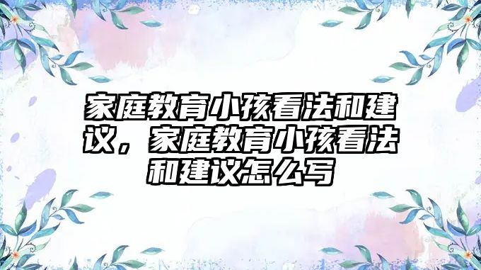 家庭教育小孩看法和建議，家庭教育小孩看法和建議怎么寫