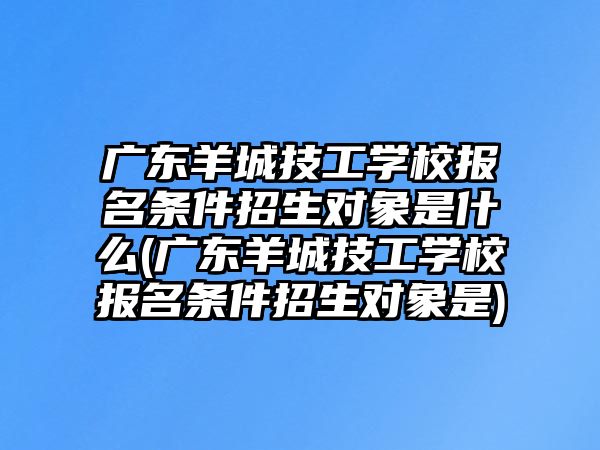 廣東羊城技工學校報名條件招生對象是什么(廣東羊城技工學校報名條件招生對象是)