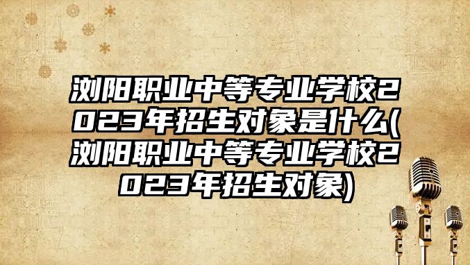 瀏陽職業(yè)中等專業(yè)學(xué)校2023年招生對象是什么(瀏陽職業(yè)中等專業(yè)學(xué)校2023年招生對象)