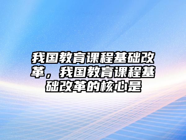 我國教育課程基礎(chǔ)改革，我國教育課程基礎(chǔ)改革的核心是