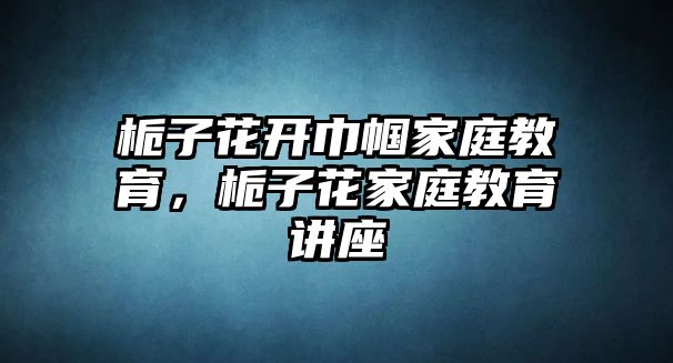 梔子花開巾幗家庭教育，梔子花家庭教育講座