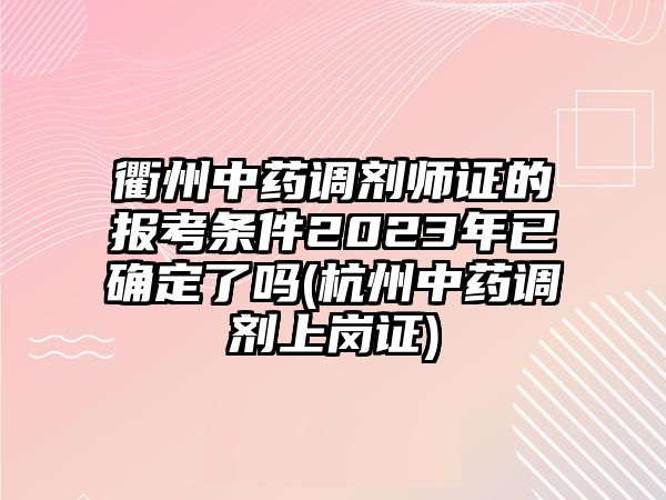 衢州中藥調劑師證的報考條件2023年已確定了嗎(杭州中藥調劑上崗證)