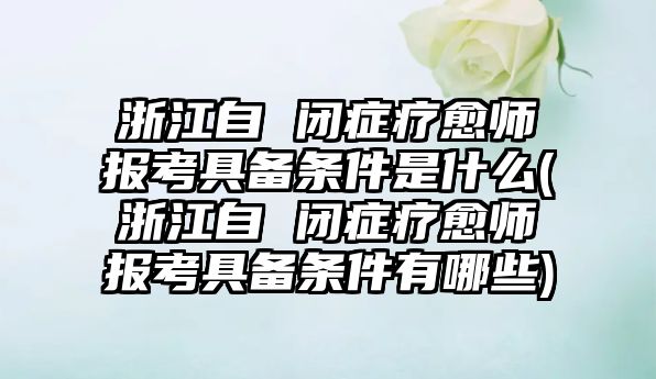 浙江自 閉癥療愈師報考具備條件是什么(浙江自 閉癥療愈師報考具備條件有哪些)