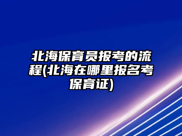 北海保育員報(bào)考的流程(北海在哪里報(bào)名考保育證)