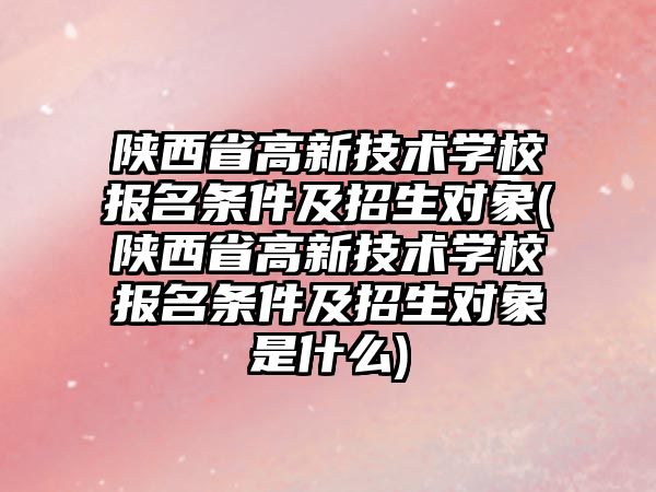 陜西省高新技術學校報名條件及招生對象(陜西省高新技術學校報名條件及招生對象是什么)