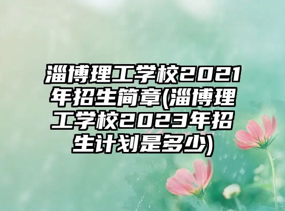 淄博理工學校2021年招生簡章(淄博理工學校2023年招生計劃是多少)