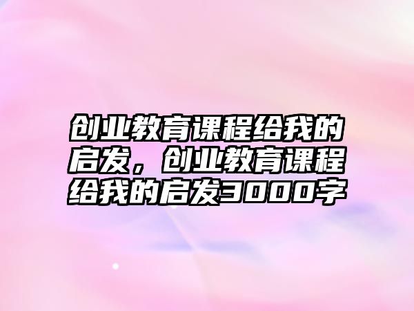 創(chuàng)業(yè)教育課程給我的啟發(fā)，創(chuàng)業(yè)教育課程給我的啟發(fā)3000字