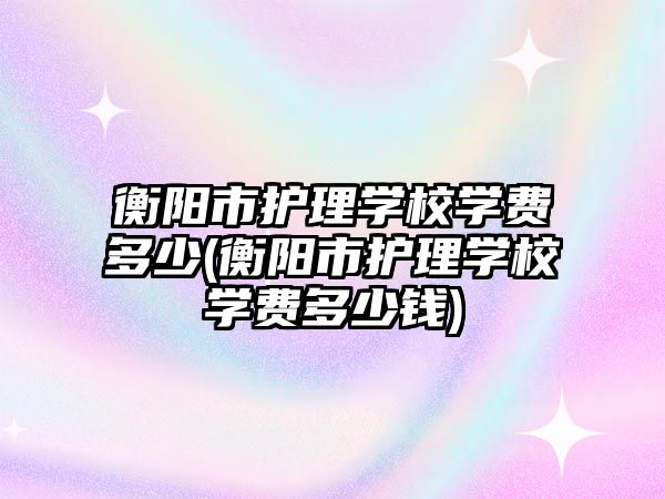 衡陽市護理學校學費多少(衡陽市護理學校學費多少錢)