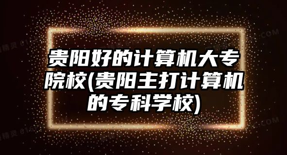 貴陽好的計算機(jī)大專院校(貴陽主打計算機(jī)的專科學(xué)校)