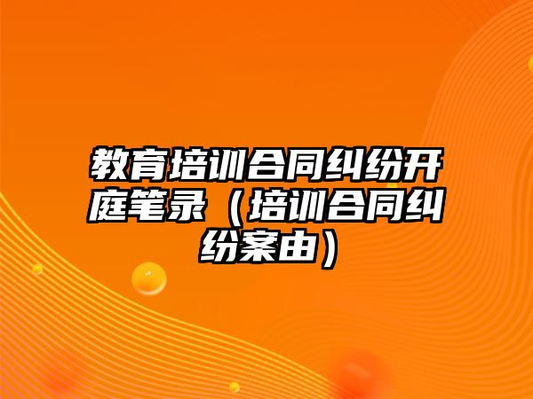 教育培訓(xùn)合同糾紛開庭筆錄（培訓(xùn)合同糾紛案由）