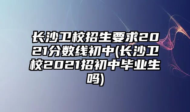 長(zhǎng)沙衛(wèi)校招生要求2021分?jǐn)?shù)線初中(長(zhǎng)沙衛(wèi)校2021招初中畢業(yè)生嗎)