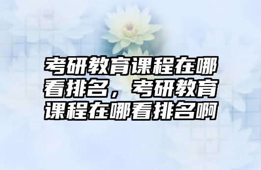 考研教育課程在哪看排名，考研教育課程在哪看排名啊