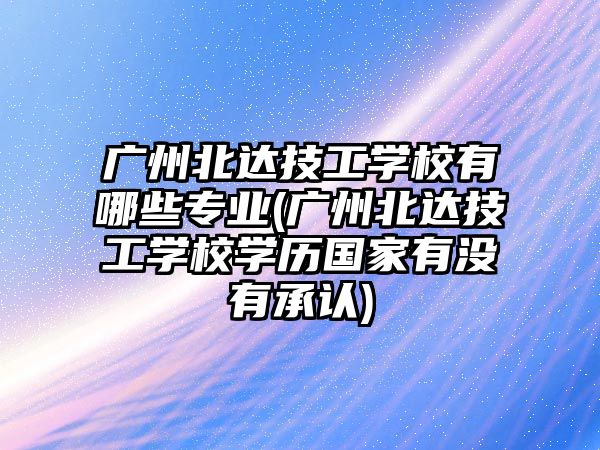 廣州北達技工學校有哪些專業(yè)(廣州北達技工學校學歷國家有沒有承認)