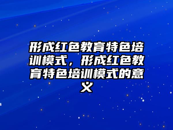 形成紅色教育特色培訓(xùn)模式，形成紅色教育特色培訓(xùn)模式的意義