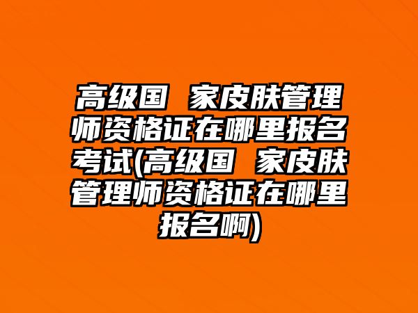 高級國 家皮膚管理師資格證在哪里報(bào)名考試(高級國 家皮膚管理師資格證在哪里報(bào)名啊)