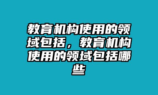 教育機(jī)構(gòu)使用的領(lǐng)域包括，教育機(jī)構(gòu)使用的領(lǐng)域包括哪些