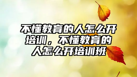 不懂教育的人怎么開培訓，不懂教育的人怎么開培訓班