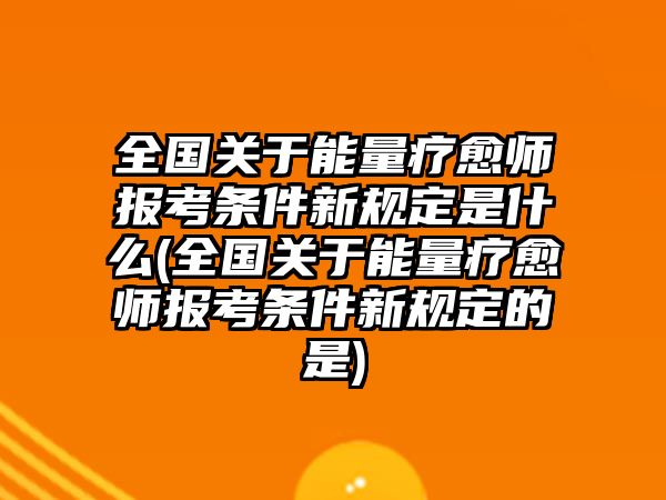 全國關(guān)于能量療愈師報考條件新規(guī)定是什么(全國關(guān)于能量療愈師報考條件新規(guī)定的是)