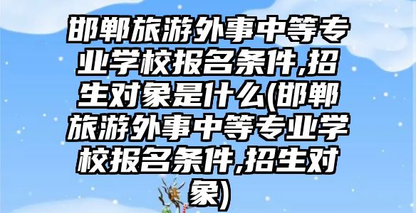 邯鄲旅游外事中等專業(yè)學校報名條件,招生對象是什么(邯鄲旅游外事中等專業(yè)學校報名條件,招生對象)