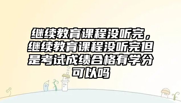 繼續(xù)教育課程沒聽完，繼續(xù)教育課程沒聽完但是考試成績合格有學(xué)分可以嗎