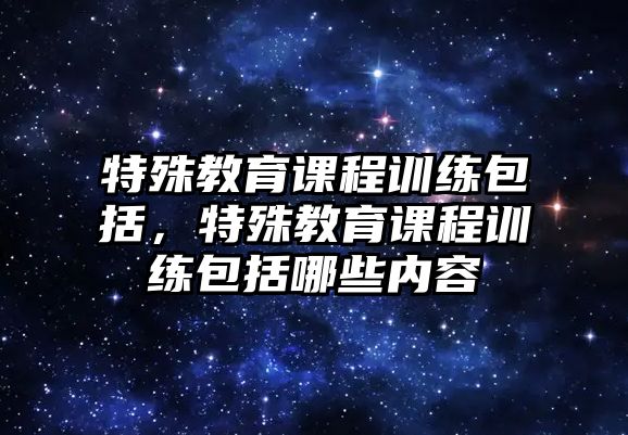 特殊教育課程訓(xùn)練包括，特殊教育課程訓(xùn)練包括哪些內(nèi)容