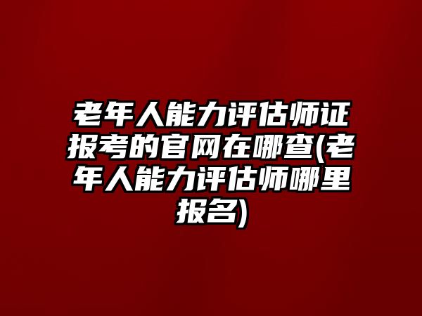 老年人能力評(píng)估師證報(bào)考的官網(wǎng)在哪查(老年人能力評(píng)估師哪里報(bào)名)