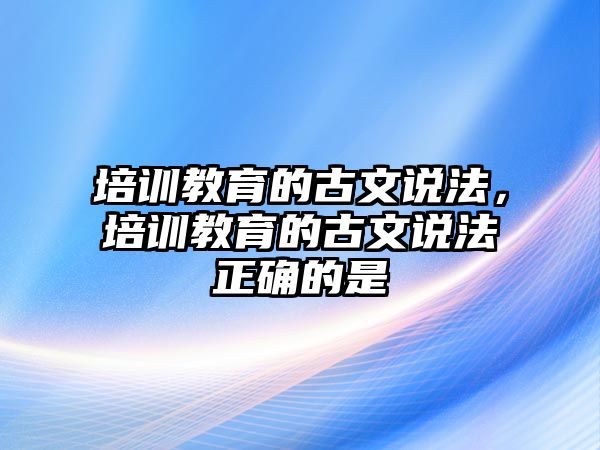 培訓(xùn)教育的古文說法，培訓(xùn)教育的古文說法正確的是