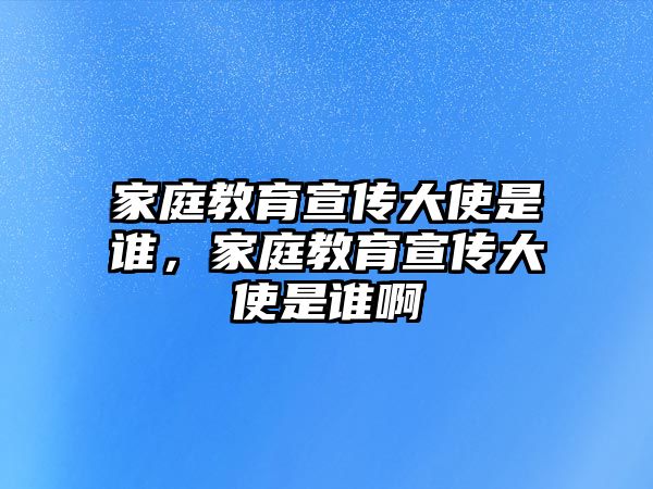 家庭教育宣傳大使是誰，家庭教育宣傳大使是誰啊