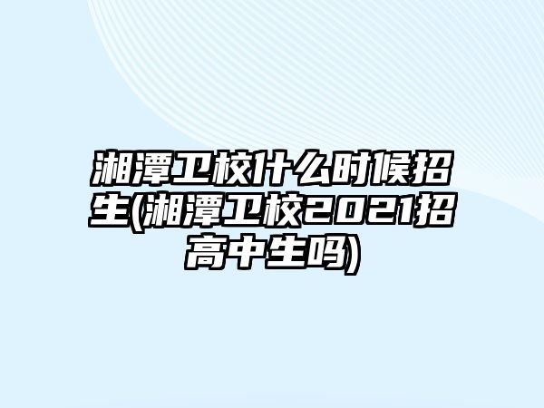 湘潭衛(wèi)校什么時候招生(湘潭衛(wèi)校2021招高中生嗎)